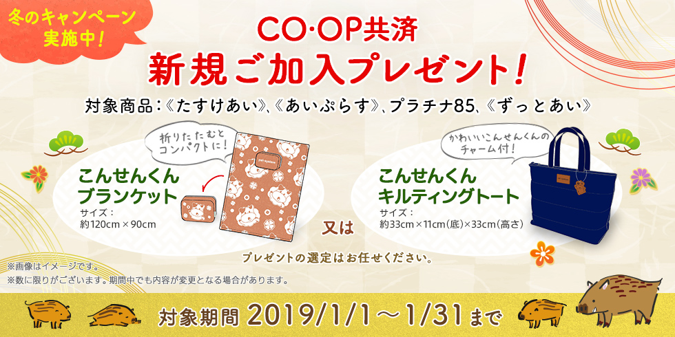 CO・OP共済 冬のキャンペーン実施中！ 新規ご加入プレゼント！｜対象商品：《たすけあい》、《あいぷらす》、プラチナ85、《ずっとあい》｜こんせんくんブランケット 又は こんせんくんキルティングトート（プレゼントの選定はお任せください。） ※画像はイメージです。 ※数に限りがございます。期間中でも内容が変更となる場合があります。｜対象期間 2019/1/1～1/31まで