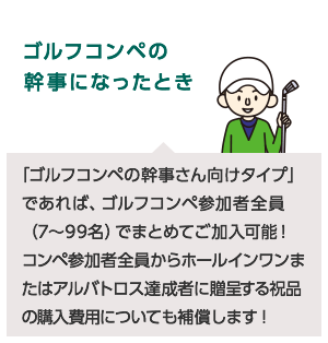 ゴルフコンペの幹事になったとき「ゴルフコンペの幹事さん向けタイプ」であれば、ゴルフコンペ参加者全員 (7~99名)でまとめてご加入可能!コンペ参加者全員から達成者に贈呈する祝品の購入費用についても補償します!