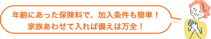 年齢にあった保険料で、加入条件も簡単！家族あわせて入れば備えは万全！