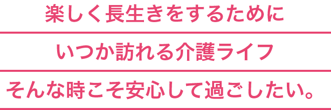 楽しく長生きをするためにいつか訪れる介護ライフそんな時こそ安心して過ごしたい。