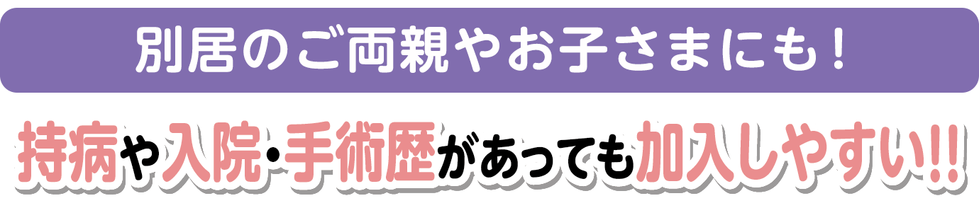 NEW!!別居のお子さまやご両親もご加入できるようになりました　持病や入院・手術歴があっても加入しやすい!!