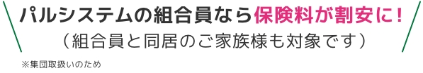 パルシステムの組合員なら保険料が割安に！（組合員と同居のご家族様も対象です）※集団取扱いのため