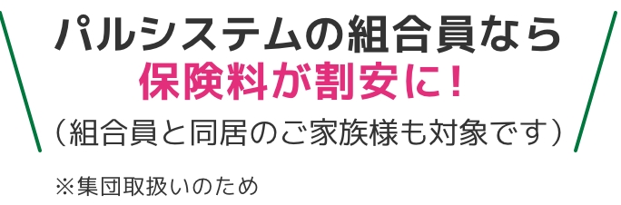 パルシステムの組合員なら保険料が割安に！（組合員と同居のご家族様も対象です）※集団取扱いのため