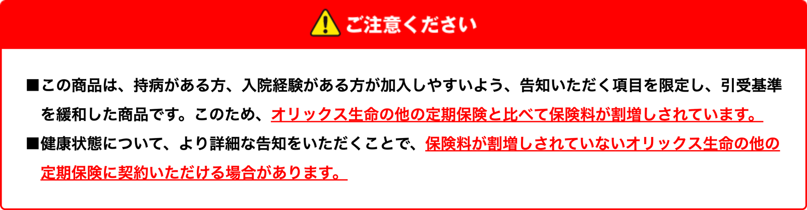 【ご注意ください】この商品は、持病がある方、入院経験がある方が加入しやすいよう、告知いただく項目を限定し、引受基準を緩和した商品です。このため、オリックス生命の他の定期保険と比べて保険料が割増しされています。｜健康状態について、より詳細な告知をいただくことで、保険料が割増しされていないオリックス生命の他の定期保険に契約いただける場合があります。