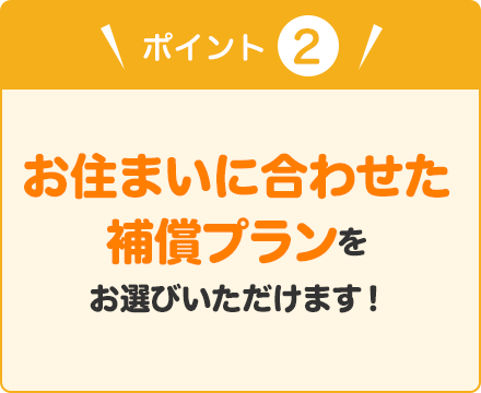 ポイント② お住まいに合わせた補償プランをお選びいただけます！