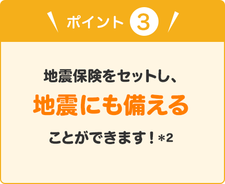 ポイント③ 地震保険をセットし、地震にも備えることができます！（＊2）