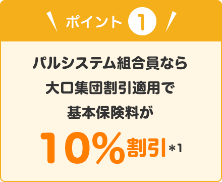 ポイント① パルシステム組合員なら大口集団割引適用で基本保険料が10％割引（＊1）